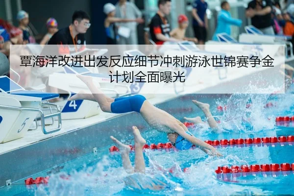 覃海洋改进出发反应细节冲刺游泳世锦赛争金计划全面曝光